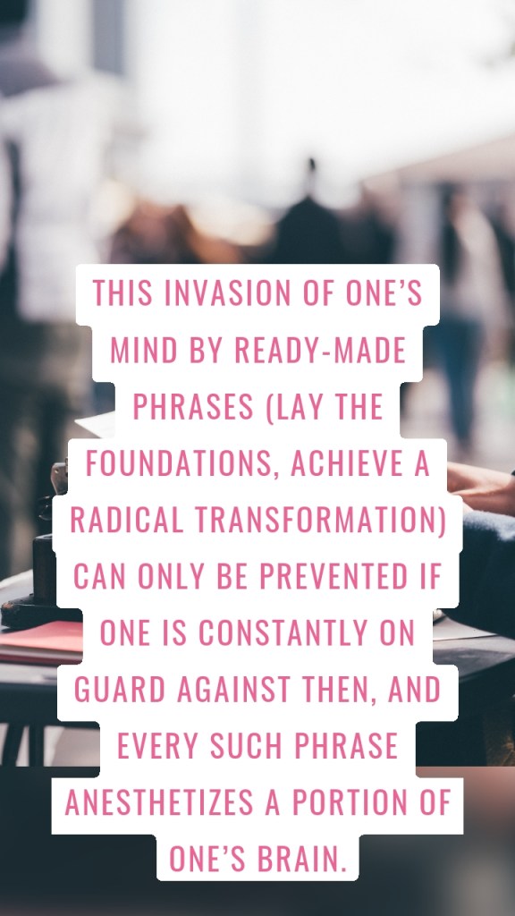 This invasion of one’s mind by ready-made phrases (lay the foundations, achieve a radical transformation) can only be prevented if one is constantly on guard against then, and every such phrase anesthetizes a portion of one’s brain.