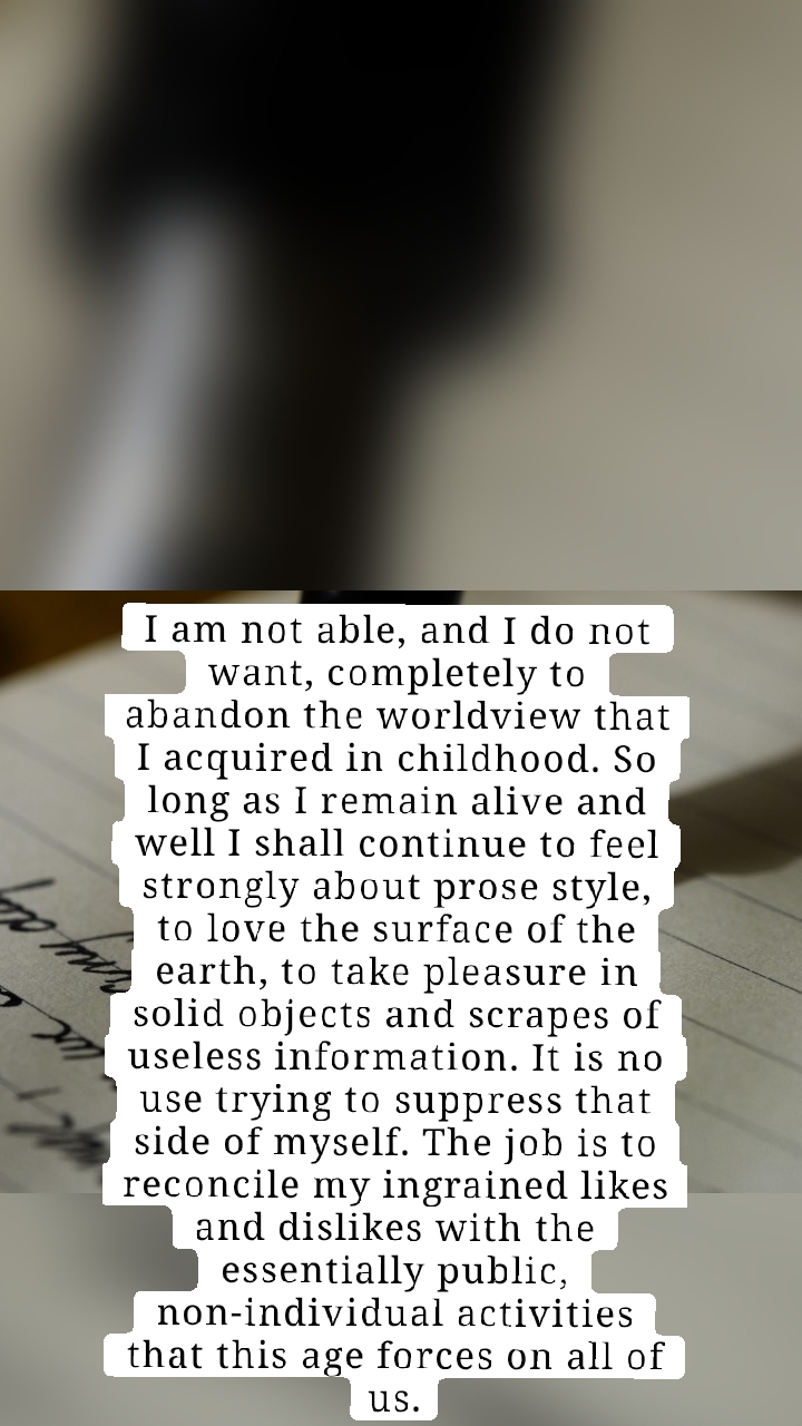 I am not able, and I do not want, completely to abandon the worldview that I acquired in childhood. So long as I remain alive and well I shall continue to feel strongly about prose style, to love the surface of the earth, to take pleasure in solid objects and scrapes of useless information. It is no use trying to suppress that side of myself. The job is to reconcile my ingrained likes and dislikes with the essentially public, non-individual activities that this age forces on all of us.