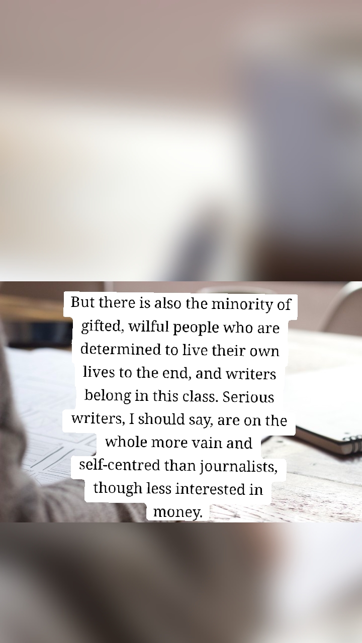 But there is also the minority of gifted, wilful people who are determined to live their own lives to the end, and writers belong in this class. Serious writers, I should say, are on the whole more vain and self-centred than journalists, though less interested in money.