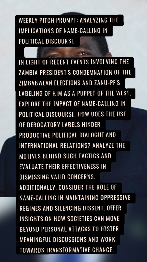 Weekly Pitch Prompt: Analyzing the Implications of Name-Calling in Political Discourse
In light of recent events involving the Zambia president's condemnation of the Zimbabwean elections and Zanu-PF's labeling of him as a puppet of the west, explore the impact of name-calling in political discourse. How does the use of derogatory labels hinder productive political dialogue and international relations? Analyze the motives behind such tactics and evaluate their effectiveness in dismissing valid concerns. Additionally, consider the role of name-calling in maintaining oppressive regimes and silencing dissent. Offer insights on how societies can move beyond personal attacks to foster meaningful discussions and work towards transformative change.