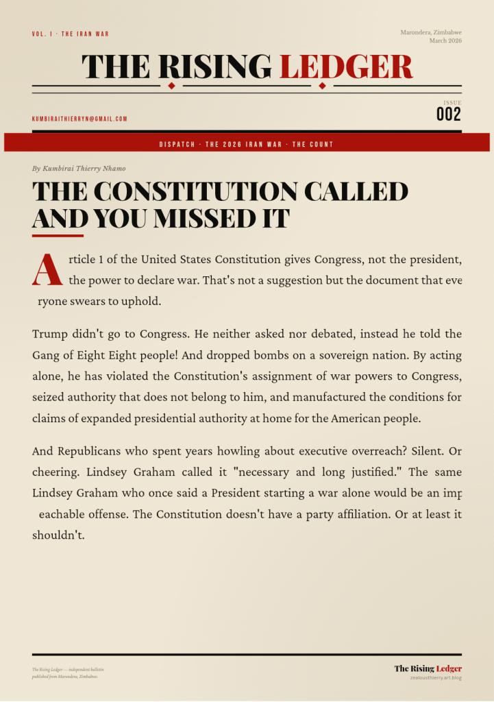 Article 1 of the United States Constitution gives Congress, not the president, the power to declare war. That's not a suggestion but the document that everyone swears to uphold. 

Trump didn't go to Congress. He neither asked nor debated, instead he told the Gang of Eight
Eight people! And dropped bombs on a sovereign nation. By acting alone, he has violated the Constitution's assignment of war powers to Congress, seized authority that does not belong to him, and manufactured the conditions for claims of expanded presidential authority at home for the American people. 

And Republicans who spent years howling about executive overreach? Silent. Or cheering. Lindsey Graham called it "necessary and long justified." The same Lindsey Graham who once said a President starting a war alone would be an impeachable offense. The Constitution doesn't have a party affiliation. Or at least it shouldn't.
By Kumbirai Thierry Nhamo 